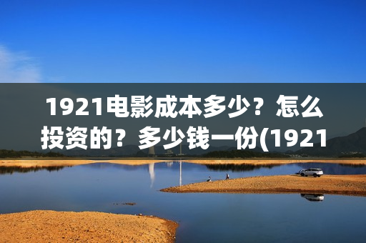1921电影成本多少？怎么投资的？多少钱一份(1921电影片酬)