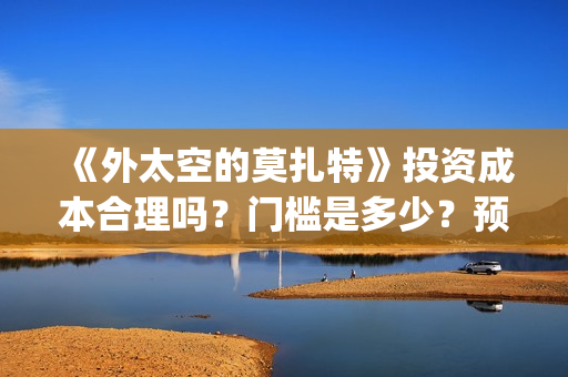 《外太空的莫扎特》投资成本合理吗？门槛是多少？预计收益多少？(外太空的莫扎特在线观看完整免费)