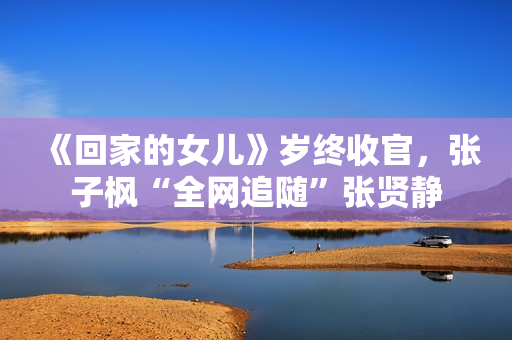 《回家的女儿》岁终收官，张子枫“全网追随”张贤静