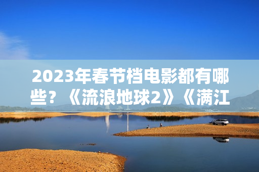 2023年春节档电影都有哪些？《流浪地球2》《满江红》《无名》群雄争霸再次开启