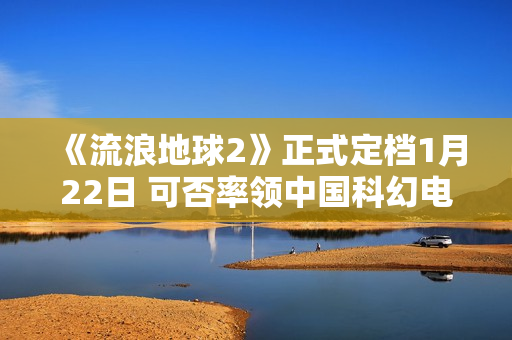 《流浪地球2》正式定档1月22日 可否率领中国科幻电影完成打破？