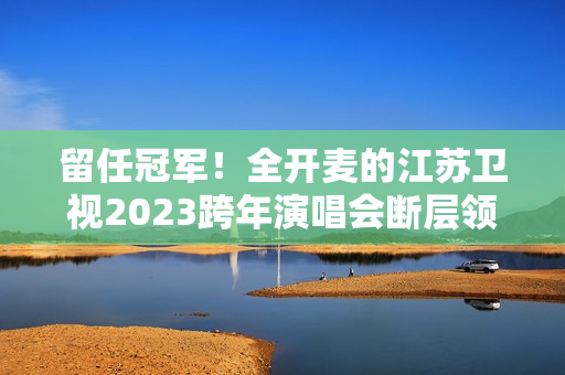 留任冠军！全开麦的江苏卫视2023跨年演唱会断层领跑、全维第一