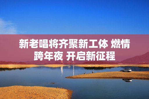 新老唱将齐聚新工体 燃情跨年夜 开启新征程