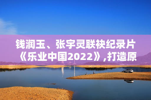 钱润玉、张宇灵联袂纪录片《乐业中国2022》,打造原创单曲《有灵》呼吁存眷植物维护