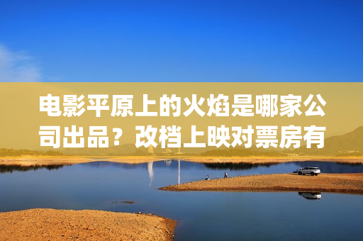 电影平原上的火焰是哪家公司出品？改档上映对票房有优势吗？怎么投资(平原上的火焰上映时间)