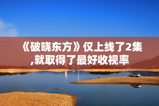 《破晓东方》仅上线了2集,就取得了最好收视率