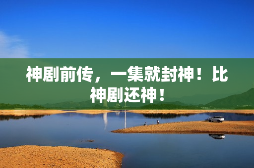 神剧前传，一集就封神！比神剧还神！