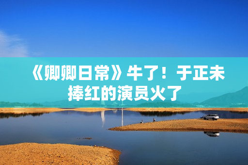 《卿卿日常》牛了！于正未捧红的演员火了