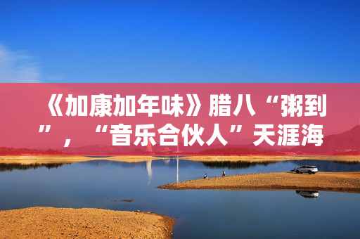 《加康加年味》腊八“粥到”，“音乐合伙人”天涯海角来集会