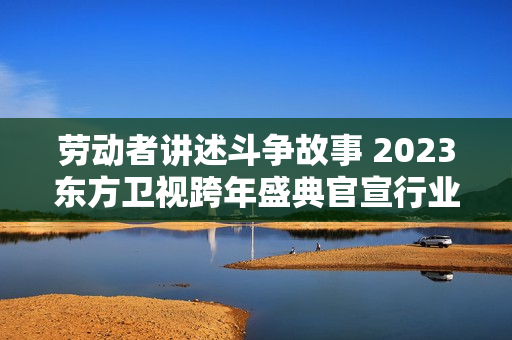 劳动者讲述斗争故事 2023东方卫视跨年盛典官宣行业圭臬标准加盟