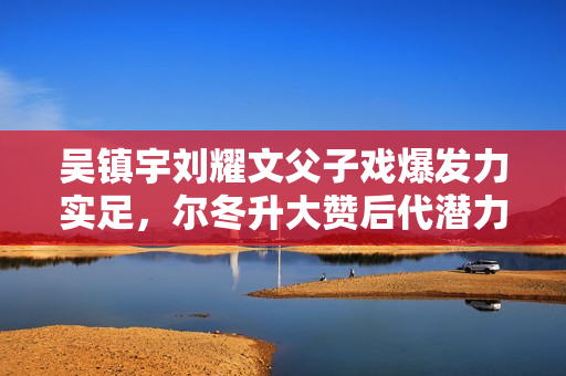 吴镇宇刘耀文父子戏爆发力实足，尔冬升大赞后代潜力有限