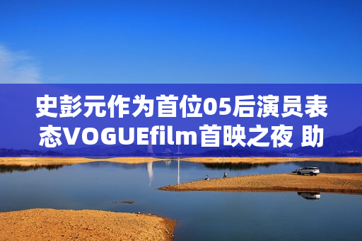 史彭元作为首位05后演员表态VOGUEfilm首映之夜 助力中国女性创作者生长