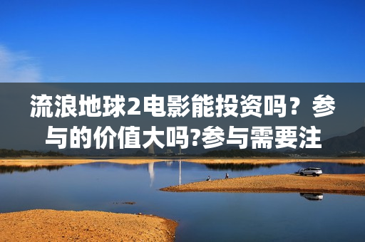 流浪地球2电影能投资吗？参与的价值大吗?参与需要注意什么(流浪地球2电影票房累计多少亿)