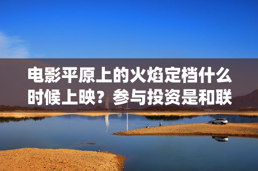 电影平原上的火焰定档什么时候上映？参与投资是和联合出品直签吗？(电影平原上的火焰在线观看)