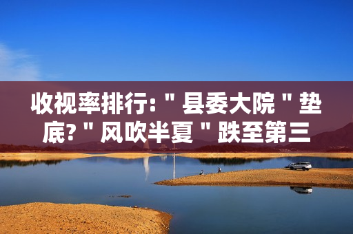 收视率排行:＂县委大院＂垫底?＂风吹半夏＂跌至第三