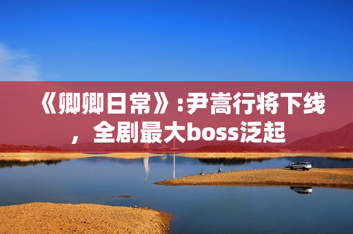 《卿卿日常》:尹嵩行将下线，全剧最大boss泛起