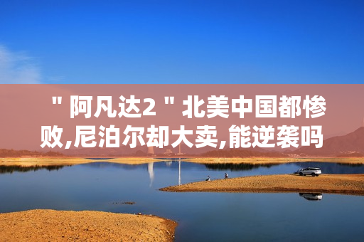 ＂阿凡达2＂北美中国都惨败,尼泊尔却大卖,能逆袭吗