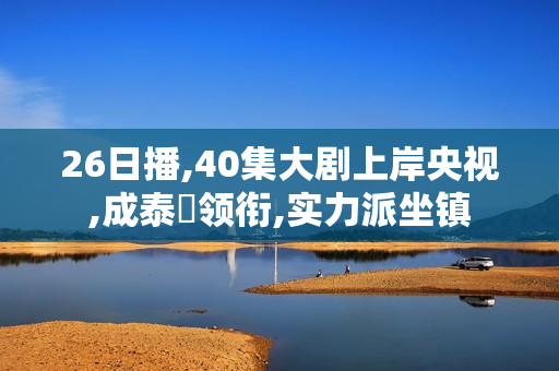 26日播,40集大剧上岸央视,成泰燊领衔,实力派坐镇