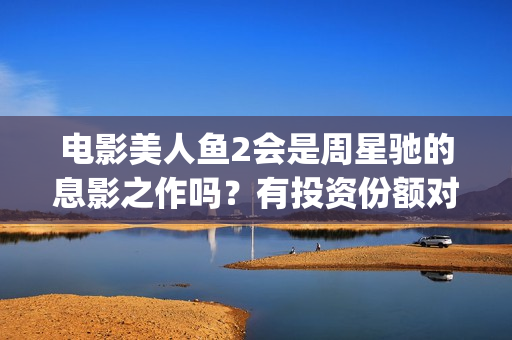 电影美人鱼2会是周星驰的息影之作吗？有投资份额对个人转让吗？(美人鱼2 主演)
