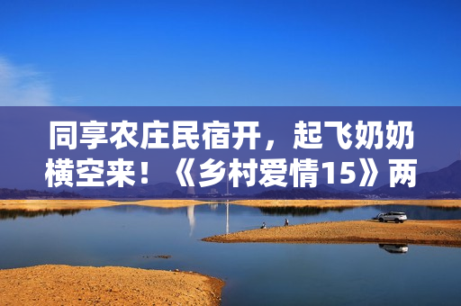 同享农庄民宿开，起飞奶奶横空来！《乡村爱情15》两季连播定档1月12日