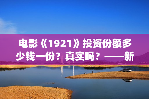 电影《1921》投资份额多少钱一份？真实吗？——新疆棉花最好用(1921电影版)