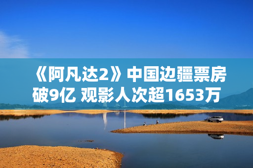《阿凡达2》中国边疆票房破9亿 观影人次超1653万