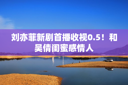 刘亦菲新剧首播收视0.5！和吴倩闺蜜感情人