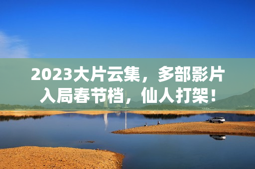 2023大片云集，多部影片入局春节档，仙人打架！