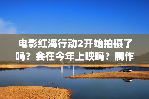 电影红海行动2开始拍摄了吗?会在今年上映吗?制作成本多少?(电影红海行动2虎鲸) 电影红海行动2开始拍摄了吗?会在今年上映吗?制作成本多少?(电影红海行动2虎鲸)