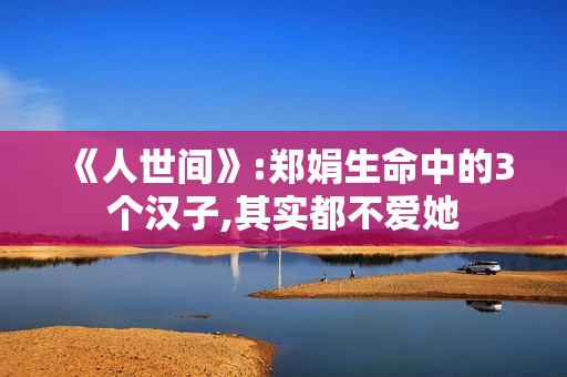 《人世间》:郑娟生命中的3个汉子,其实都不爱她