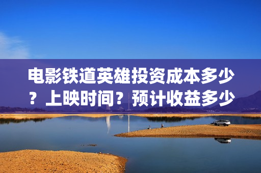 电影铁道英雄投资成本多少？上映时间？预计收益多少(铁道英雄电影预告)