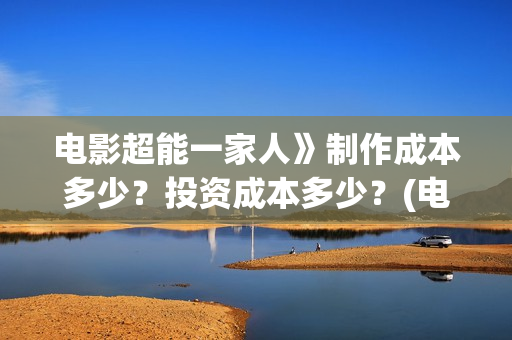 电影超能一家人》制作成本多少？投资成本多少？(电影超能一家人沈腾免费观看抢先版)