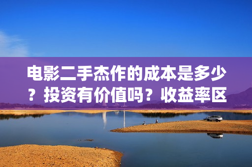 电影二手杰作的成本是多少？投资有价值吗？收益率区间？(二手杰作导演)