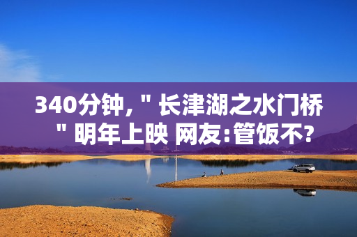 340分钟,＂长津湖之水门桥＂明年上映 网友:管饭不?