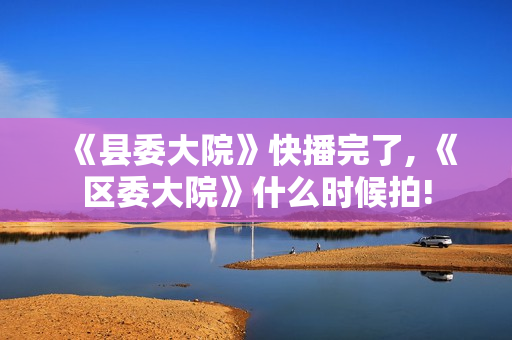 《县委大院》快播完了, 《区委大院》什么时候拍!