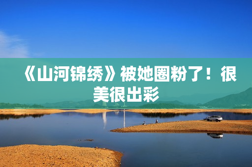 《山河锦绣》被她圈粉了！很美很出彩