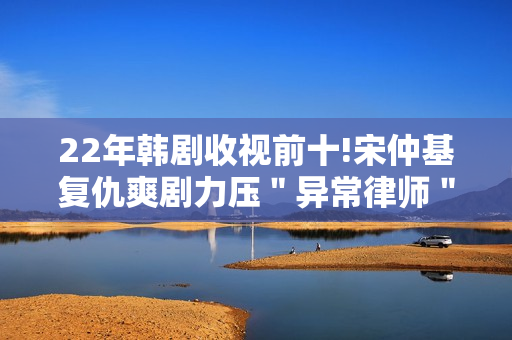 22年韩剧收视前十!宋仲基复仇爽剧力压＂异常律师＂