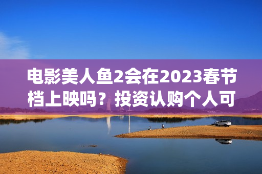 电影美人鱼2会在2023春节档上映吗？投资认购个人可以参与吗？(美人鱼2 主演)