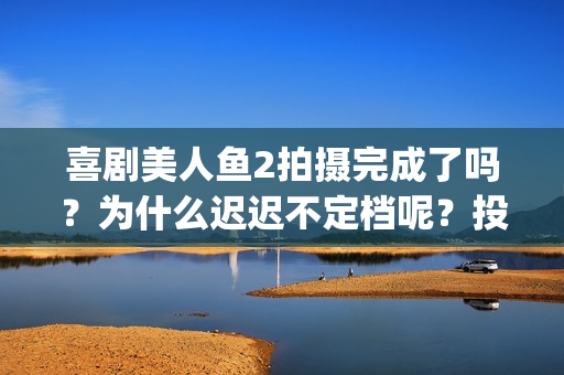 喜剧美人鱼2拍摄完成了吗？为什么迟迟不定档呢？投资可以参与吗？(美人鱼2编剧)