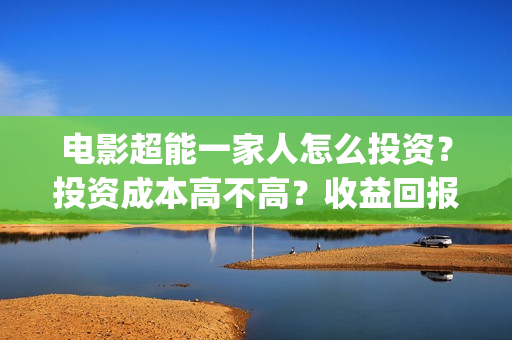 电影超能一家人怎么投资？投资成本高不高？收益回报怎么样？(电影超能一家人沈腾免费观看抢先版)