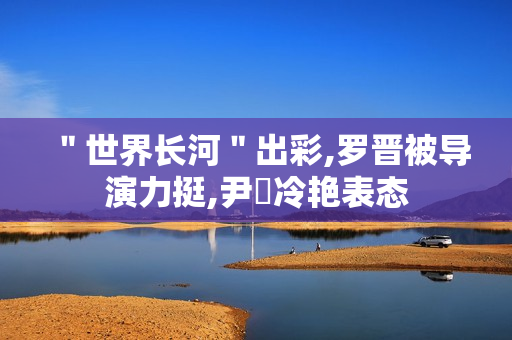 ＂世界长河＂出彩,罗晋被导演力挺,尹昉冷艳表态