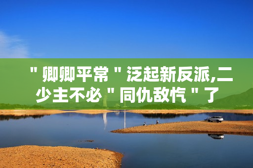 ＂卿卿平常＂泛起新反派,二少主不必＂同仇敌忾＂了