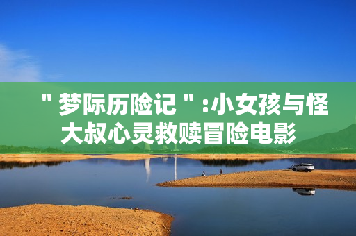 ＂梦际历险记＂:小女孩与怪大叔心灵救赎冒险电影