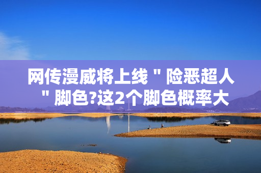 网传漫威将上线＂险恶超人＂脚色?这2个脚色概率大