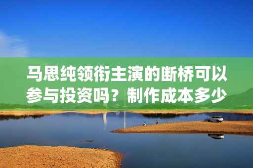 马思纯领衔主演的断桥可以参与投资吗？制作成本多少？哪家公司出品？(马思纯出演)