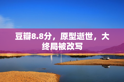 豆瓣8.8分，原型逝世，大终局被改写