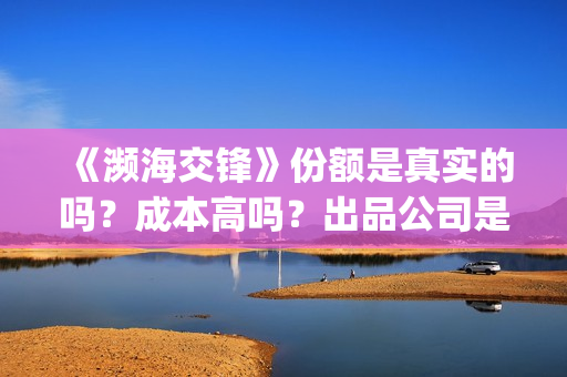 《濒海交锋》份额是真实的吗？成本高吗？出品公司是哪些?(濒海交锋是哪家公司出品)