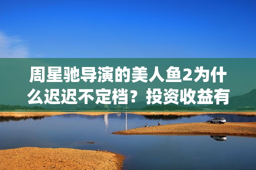 周星驰导演的美人鱼2为什么迟迟不定档？投资收益有望突破第一部吗？(周星驰演戏)