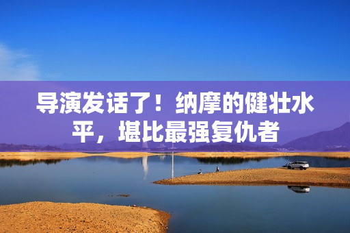 导演发话了！纳摩的健壮水平，堪比最强复仇者