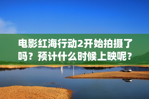 电影红海行动2开始拍摄了吗？预计什么时候上映呢？投资可以参与了吗(电影红海行动2图片)